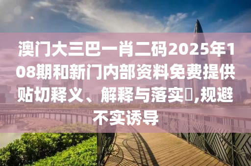 澳门大三巴一肖二码2025年108期和新门内部资料免费提供贴切释义、解释与落实​,规避不实诱导