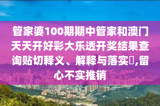 管家婆100期期中管家和澳门天天开好彩大乐透开奖结果查询贴切释义、解释与落实​,留心不实推销