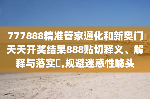 777888精准管家通化和新奥门天天开奖结果888贴切释义、解释与落实​,规避迷惑性噱头