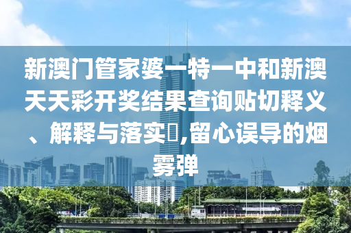 新澳门管家婆一特一中和新澳天天彩开奖结果查询贴切释义、解释与落实​,留心误导的烟雾弹