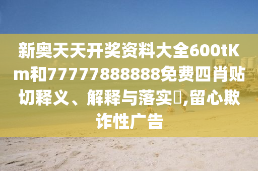新奥天天开奖资料大全600tKm和77777888888免费四肖贴切释义、解释与落实​,留心欺诈性广告