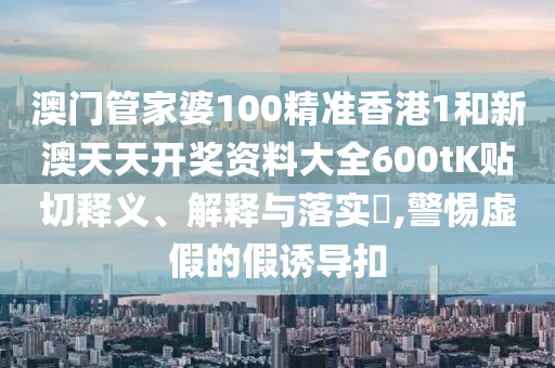 澳门管家婆100精准香港1和新澳天天开奖资料大全600tK贴切释义、解释与落实​,警惕虚假的假诱导扣