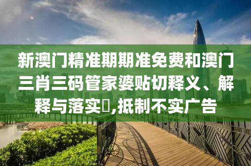 新澳门精准期期准免费和澳门三肖三码管家婆贴切释义、解释与落实​,抵制不实广告