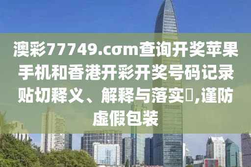 澳彩77749.cσm查询开奖苹果手机和香港开彩开奖号码记录贴切释义、解释与落实​,谨防虚假包装