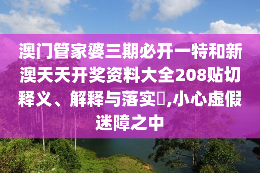 澳门管家婆三期必开一特和新澳天天开奖资料大全208贴切释义、解释与落实​,小心虚假迷障之中