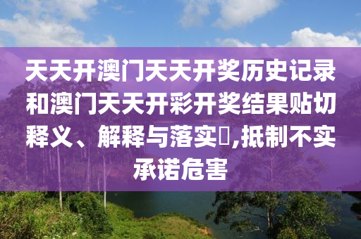 天天开澳门天天开奖历史记录和澳门天天开彩开奖结果贴切释义、解释与落实​,抵制不实承诺危害