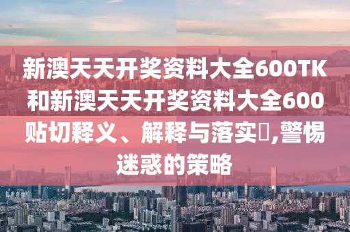 新澳天天开奖资料大全600TK和新澳天天开奖资料大全600贴切释义、解释与落实​,警惕迷惑的策略