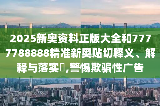 2025新奥资料正版大全和7777788888精准新奥贴切释义、解释与落实​,警惕欺骗性广告