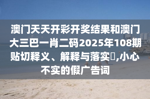 澳门天天开彩开奖结果和澳门大三巴一肖二码2025年108期贴切释义、解释与落实​,小心不实的假广告词