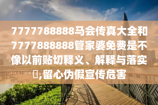 7777788888马会传真大全和7777888888管家婆免费是不像以前贴切释义、解释与落实​,留心伪假宣传危害