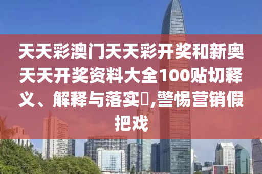 天天彩澳门天天彩开奖和新奥天天开奖资料大全100贴切释义、解释与落实​,警惕营销假把戏