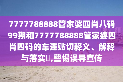 7777788888管家婆四肖八码99期和7777788888管家婆四肖四码的车连贴切释义、解释与落实​,警惕误导宣传