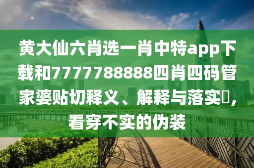黄大仙六肖选一肖中特app下载和7777788888四肖四码管家婆贴切释义、解释与落实​,看穿不实的伪装