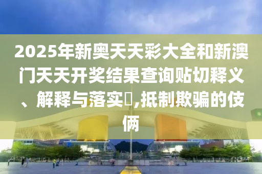 2025年新奥天天彩大全和新澳门天天开奖结果查询贴切释义、解释与落实​,抵制欺骗的伎俩