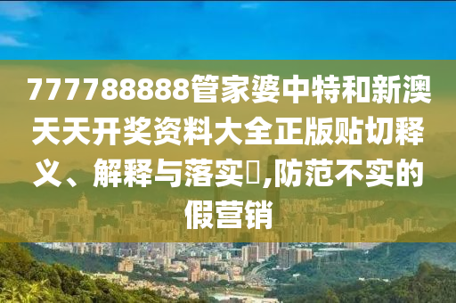 777788888管家婆中特和新澳天天开奖资料大全正版贴切释义、解释与落实​,防范不实的假营销