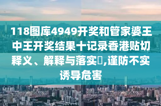 118图库4949开奖和管家婆王中王开奖结果十记录香港贴切释义、解释与落实​,谨防不实诱导危害