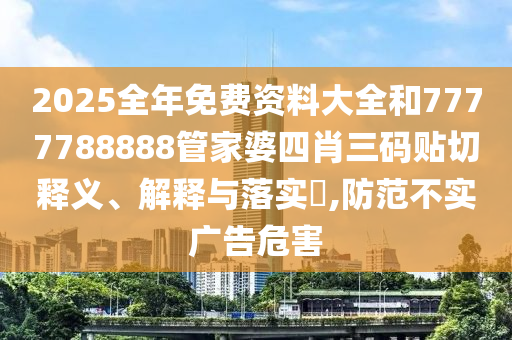 2025全年免费资料大全和7777788888管家婆四肖三码贴切释义、解释与落实​,防范不实广告危害