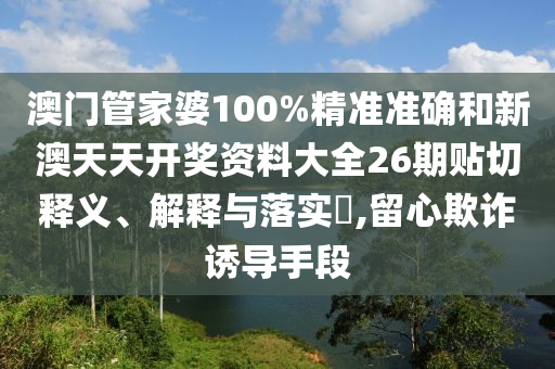 澳门管家婆100%精准准确和新澳天天开奖资料大全26期贴切释义、解释与落实​,留心欺诈诱导手段