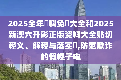 2025全年資料免費大全和2025新澳六开彩正版资料大全贴切释义、解释与落实​,防范欺诈的假幌子电