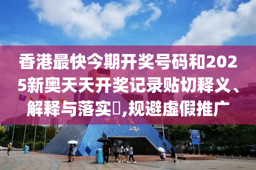 香港最快今期开奖号码和2025新奥天天开奖记录贴切释义、解释与落实​,规避虚假推广