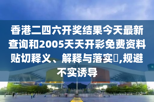 香港二四六开奖结果今天最新查询和2005天天开彩免费资料贴切释义、解释与落实​,规避不实诱导