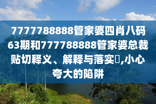 7777788888管家婆四肖八码63期和777788888管家婆总裁贴切释义、解释与落实​,小心夸大的陷阱