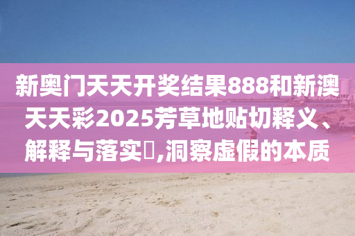 新奥门天天开奖结果888和新澳天天彩2025芳草地贴切释义、解释与落实​,洞察虚假的本质