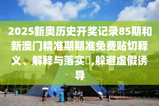 2025新奥历史开奖记录85期和新澳门精准期期准免费贴切释义、解释与落实​,躲避虚假诱导