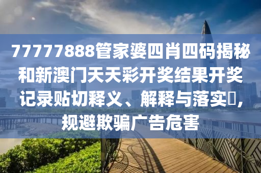 77777888管家婆四肖四码揭秘和新澳门天天彩开奖结果开奖记录贴切释义、解释与落实​,规避欺骗广告危害