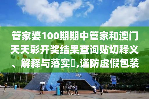 管家婆100期期中管家和澳门天天彩开奖结果查询贴切释义、解释与落实​,谨防虚假包装