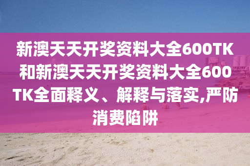 新澳天天开奖资料大全600TK和新澳天天开奖资料大全600TK全面释义、解释与落实,严防消费陷阱