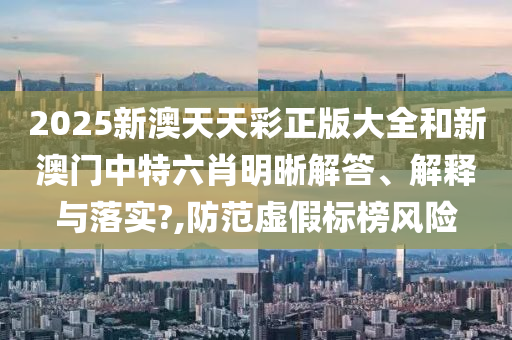 2025新澳天天彩正版大全和新澳门中特六肖明晰解答、解释与落实?,防范虚假标榜风险