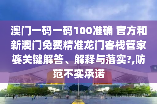 澳门一码一码100准确 官方和新澳门免费精准龙门客栈管家婆关键解答、解释与落实?,防范不实承诺