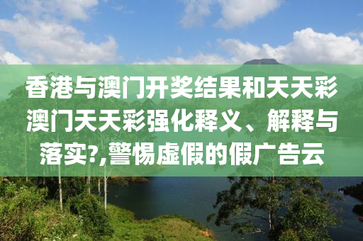 香港与澳门开奖结果和天天彩澳门天天彩强化释义、解释与落实?,警惕虚假的假广告云