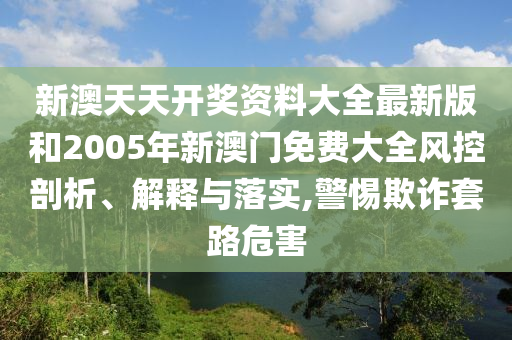 新澳天天开奖资料大全最新版和2005年新澳门免费大全风控剖析、解释与落实,警惕欺诈套路危害