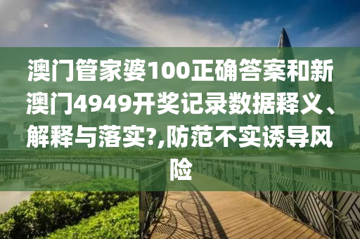 澳门管家婆100正确答案和新澳门4949开奖记录数据释义、解释与落实?,防范不实诱导风险
