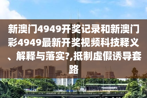 新澳门4949开奖记录和新澳门彩4949最新开奖视频科技释义、解释与落实?,抵制虚假诱导套路