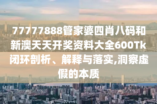 77777888管家婆四肖八码和新澳天天开奖资料大全600Tk闭环剖析、解释与落实,洞察虚假的本质