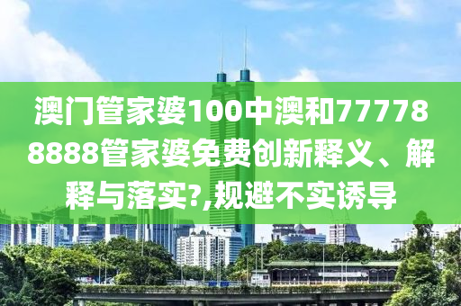 澳门管家婆100中澳和777788888管家婆免费创新释义、解释与落实?,规避不实诱导