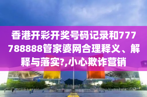 香港开彩开奖号码记录和777788888管家婆网合理释义、解释与落实?,小心欺诈营销