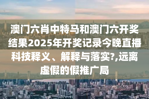 澳门六肖中特马和澳门六开奖结果2025年开奖记录今晚直播科技释义、解释与落实?,远离虚假的假推广局