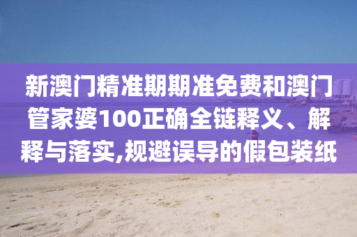 新澳门精准期期准免费和澳门管家婆100正确全链释义、解释与落实,规避误导的假包装纸