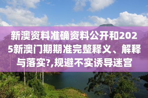 新澳资料准确资料公开和2025新澳门期期准完整释义、解释与落实?,规避不实诱导迷宫