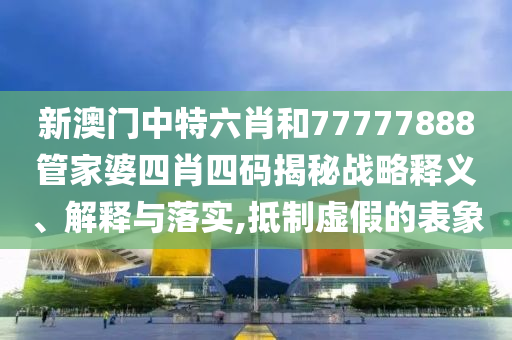 新澳门中特六肖和77777888管家婆四肖四码揭秘战略释义、解释与落实,抵制虚假的表象