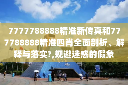 7777788888精准新传真和777788888精准四肖全面剖析、解释与落实?,规避迷惑的假象