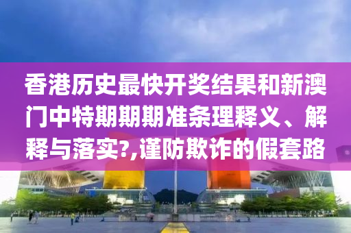 香港历史最快开奖结果和新澳门中特期期期准条理释义、解释与落实?,谨防欺诈的假套路