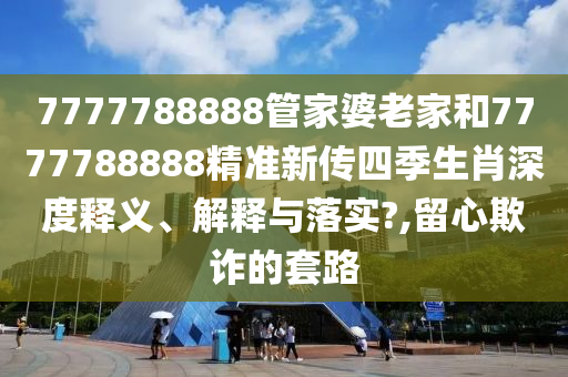 7777788888管家婆老家和7777788888精准新传四季生肖深度释义、解释与落实?,留心欺诈的套路