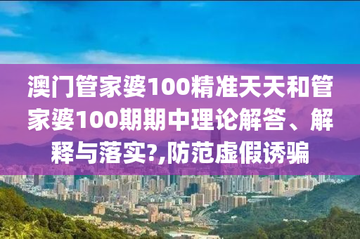 澳门管家婆100精准天天和管家婆100期期中理论解答、解释与落实?,防范虚假诱骗