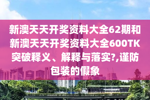 新澳天天开奖资料大全62期和新澳天天开奖资料大全600TK突破释义、解释与落实?,谨防包装的假象