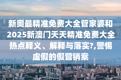 新奥最精准免费大全管家婆和2025新澳门天天精准免费大全热点释义、解释与落实?,警惕虚假的假营销案